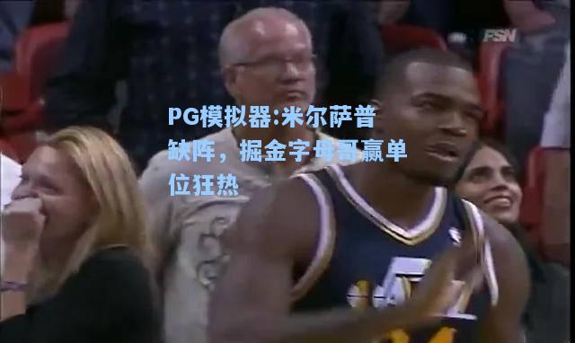 米尔萨普缺阵，掘金字母哥赢单位狂热