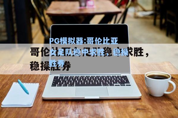 哥伦比亚女足队稳中求胜，稳操胜券